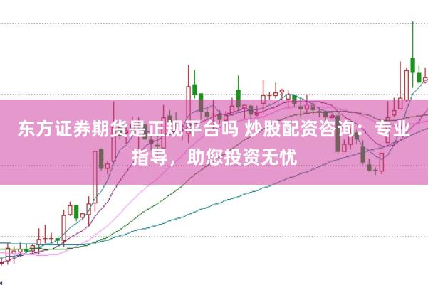 东方证券期货是正规平台吗 炒股配资咨询：专业指导，助您投资无忧