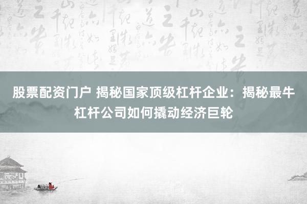 股票配资门户 揭秘国家顶级杠杆企业：揭秘最牛杠杆公司如何撬动经济巨轮