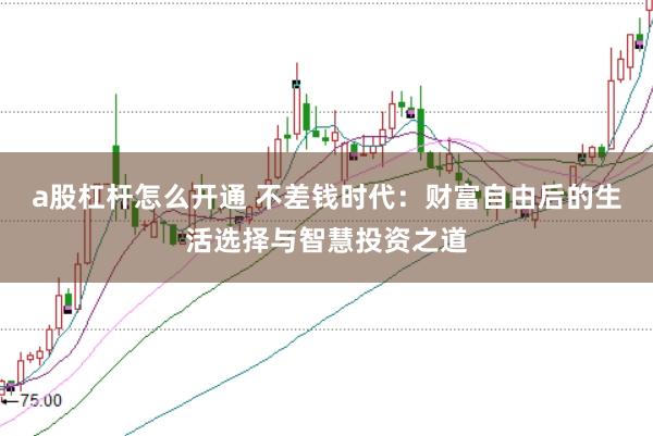a股杠杆怎么开通 不差钱时代：财富自由后的生活选择与智慧投资之道