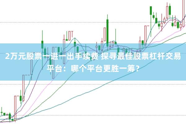 2万元股票一进一出手续费 探寻最佳股票杠杆交易平台：哪个平台更胜一筹？