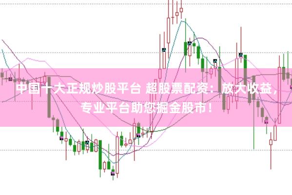 中国十大正规炒股平台 超股票配资：放大收益，专业平台助您掘金股市！