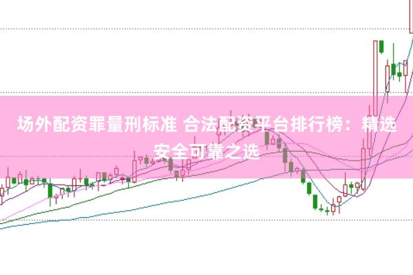场外配资罪量刑标准 合法配资平台排行榜：精选安全可靠之选