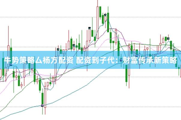 牛势策略厶杨方配资 配资到子代：财富传承新策略