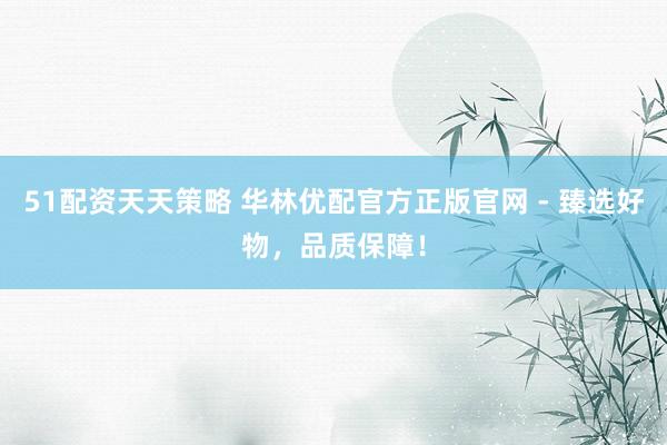 51配资天天策略 华林优配官方正版官网 - 臻选好物，品质保障！