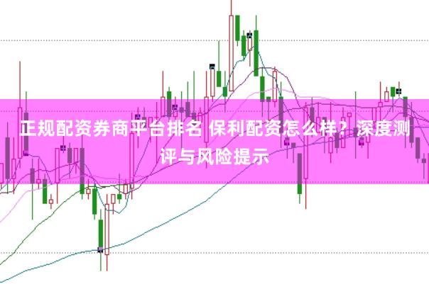 正规配资券商平台排名 保利配资怎么样？深度测评与风险提示