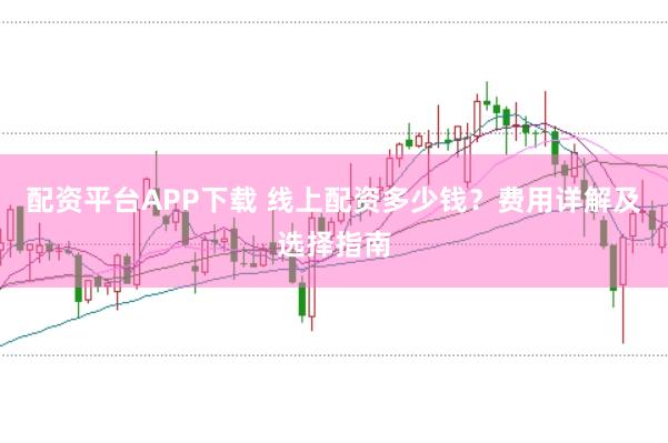 配资平台APP下载 线上配资多少钱？费用详解及选择指南