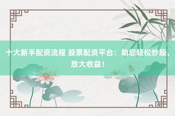 十大新手配资流程 股票配资平台：助您轻松炒股，放大收益！
