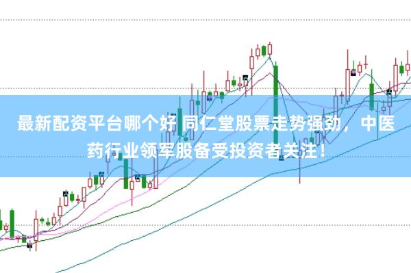 最新配资平台哪个好 同仁堂股票走势强劲，中医药行业领军股备受投资者关注！