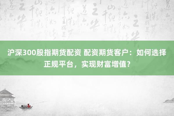 沪深300股指期货配资 配资期货客户：如何选择正规平台，实现财富增值？