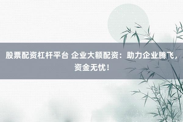 股票配资杠杆平台 企业大额配资：助力企业腾飞，资金无忧！