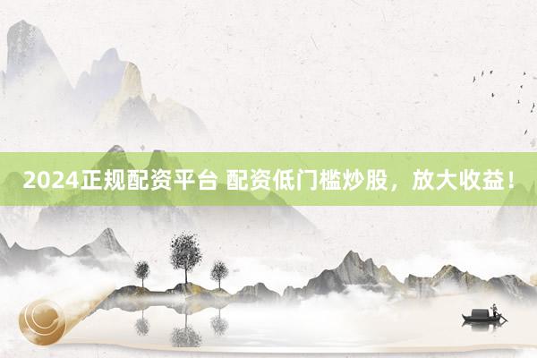 2024正规配资平台 配资低门槛炒股，放大收益！