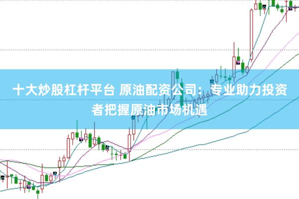 十大炒股杠杆平台 原油配资公司：专业助力投资者把握原油市场机遇