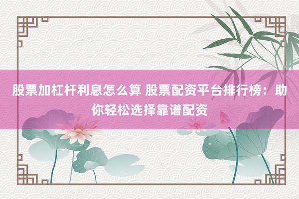 股票加杠杆利息怎么算 股票配资平台排行榜：助你轻松选择靠谱配资