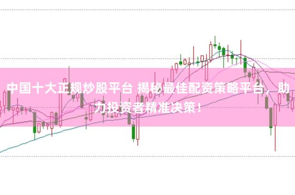 中国十大正规炒股平台 揭秘最佳配资策略平台，助力投资者精准决策！