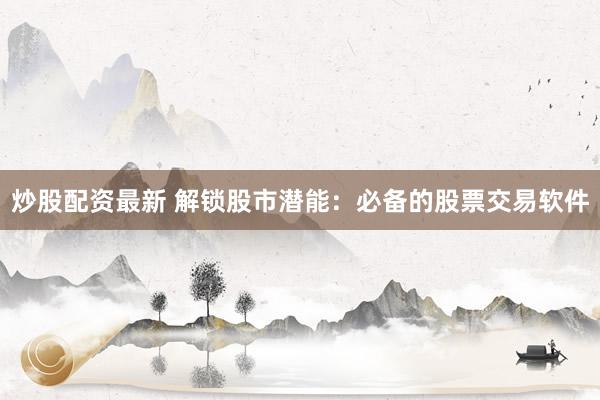 炒股配资最新 解锁股市潜能：必备的股票交易软件