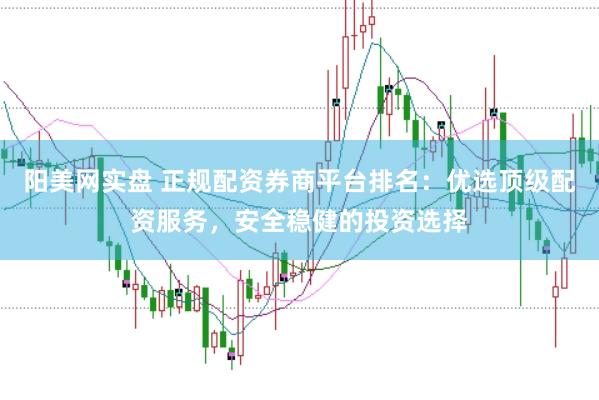 阳美网实盘 正规配资券商平台排名：优选顶级配资服务，安全稳健的投资选择