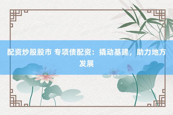 配资炒股股市 专项债配资：撬动基建，助力地方发展