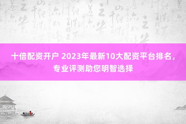 十倍配资开户 2023年最新10大配资平台排名，专业评测助您明智选择
