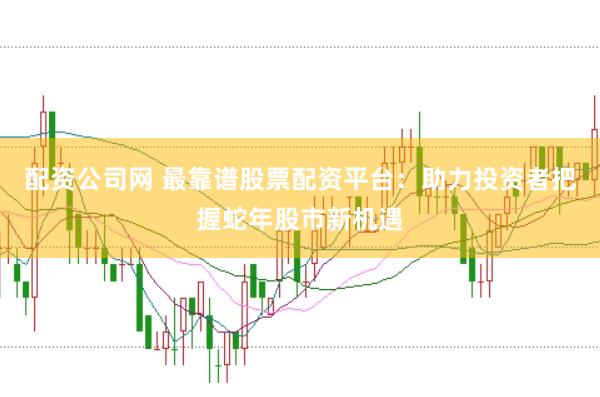 配资公司网 最靠谱股票配资平台：助力投资者把握蛇年股市新机遇