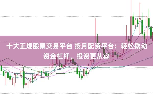十大正规股票交易平台 按月配资平台:轻松撬动资金杠杆,投资更从容