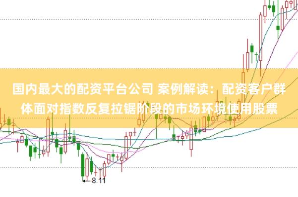 国内最大的配资平台公司 案例解读:配资客户群体面对指数反复拉锯阶段的市场环境使用股票