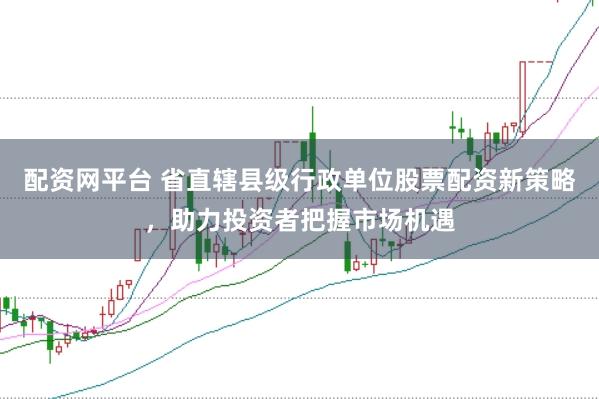 配资网平台 省直辖县级行政单位股票配资新策略,助力投资者把握市场机遇