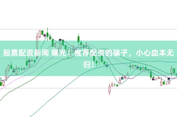 股票配资新闻 曝光!推荐配资的骗子,小心血本无归!