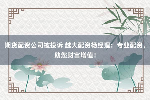期货配资公司被投诉 越大配资杨经理:专业配资,助您财富增值!