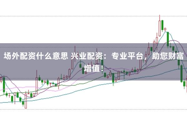 场外配资什么意思 兴业配资：专业平台，助您财富增值！