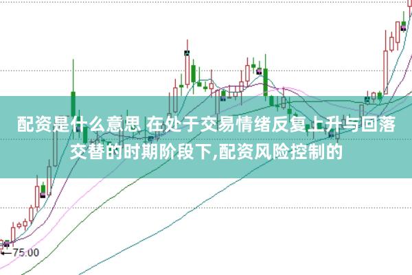 配资是什么意思 在处于交易情绪反复上升与回落交替的时期阶段下，配资风险控制的