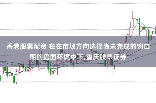 香港股票配资 在在市场方向选择尚未完成的窗口期的盘面环境中下，重庆股票证券