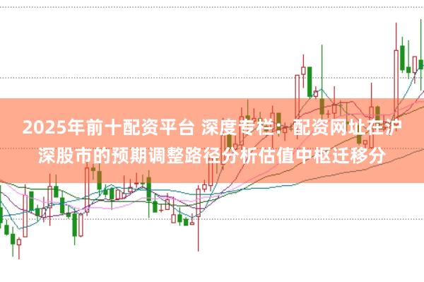 2025年前十配资平台 深度专栏：配资网址在沪深股市的预期调整路径分析估值中枢迁移分