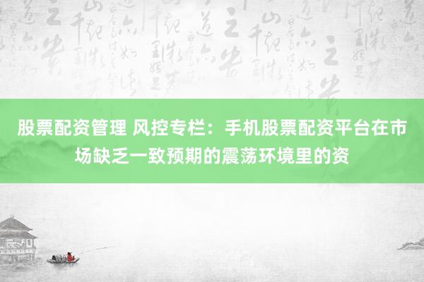 股票配资管理 风控专栏:手机股票配资平台在市场缺乏一致预期的震荡环境里的资