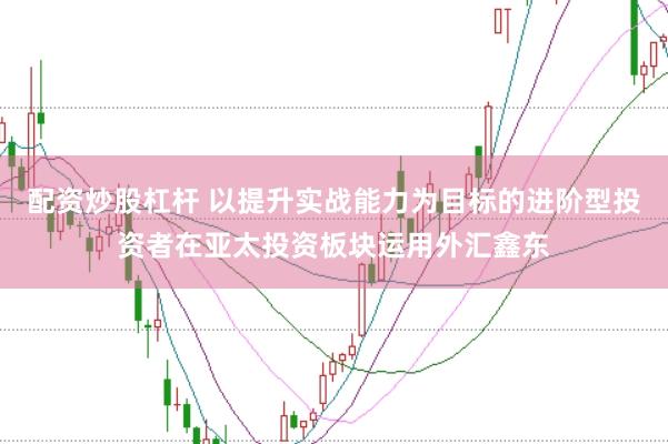配资炒股杠杆 以提升实战能力为目标的进阶型投资者在亚太投资板块运用外汇鑫东