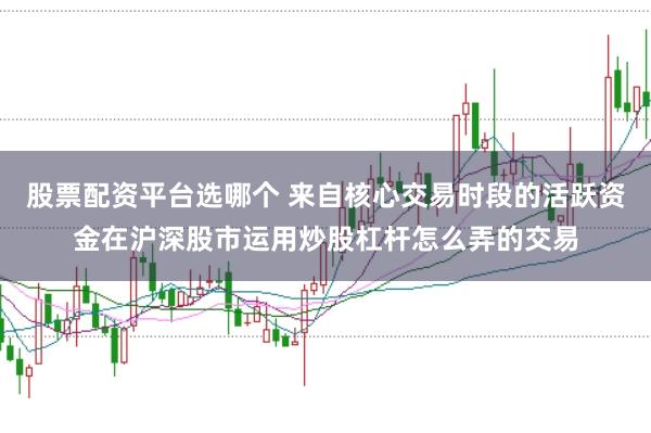 股票配资平台选哪个 来自核心交易时段的活跃资金在沪深股市运用炒股杠杆怎么弄的交易