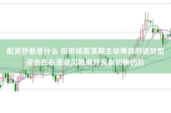 配资炒股是什么 在市场震荡期主动博弈的进攻型资金在在资金风险偏好反复切换的阶