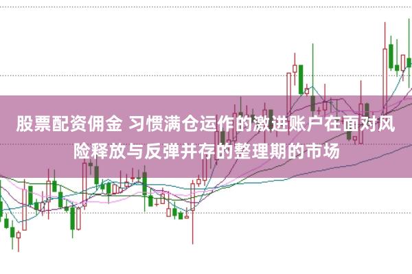 股票配资佣金 习惯满仓运作的激进账户在面对风险释放与反弹并存的整理期的市场