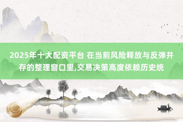 2025年十大配资平台 在当前风险释放与反弹并存的整理窗口里，交易决策高度依赖历史统