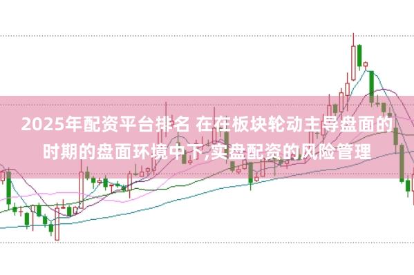 2025年配资平台排名 在在板块轮动主导盘面的时期的盘面环境中下，实盘配资的风险管理