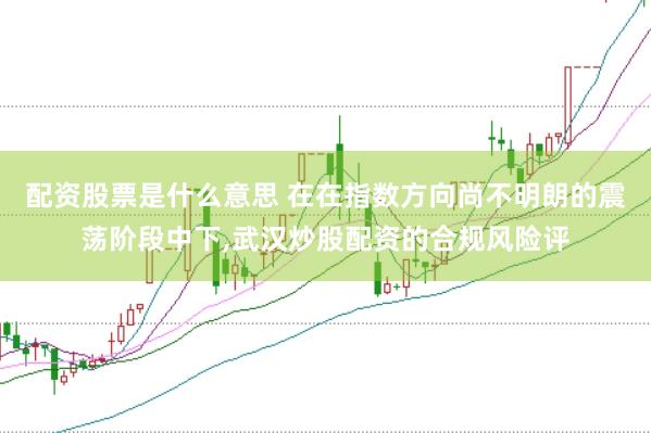 配资股票是什么意思 在在指数方向尚不明朗的震荡阶段中下，武汉炒股配资的合规风险评