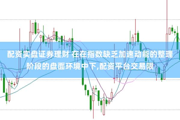 配资实盘证券理财 在在指数缺乏加速动能的整理阶段的盘面环境中下，配资平台交易限