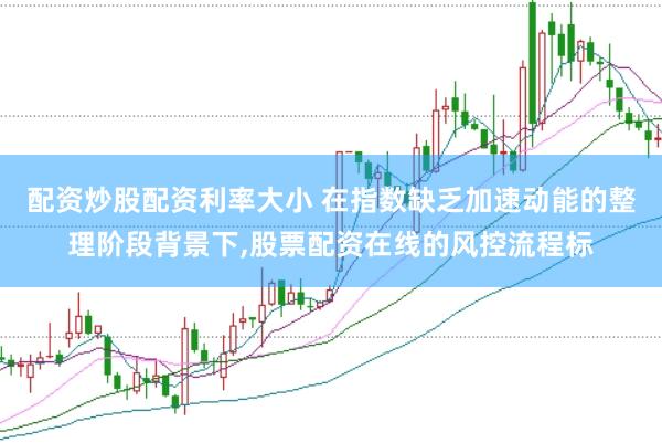 配资炒股配资利率大小 在指数缺乏加速动能的整理阶段背景下，股票配资在线的风控流程标