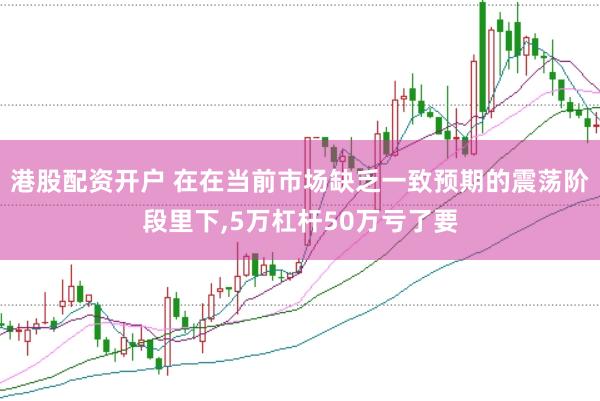 港股配资开户 在在当前市场缺乏一致预期的震荡阶段里下，5万杠杆50万亏了要