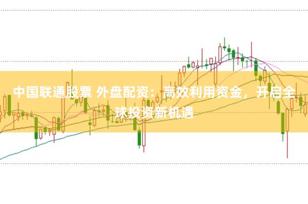 中国联通股票 外盘配资:高效利用资金,开启全球投资新机遇