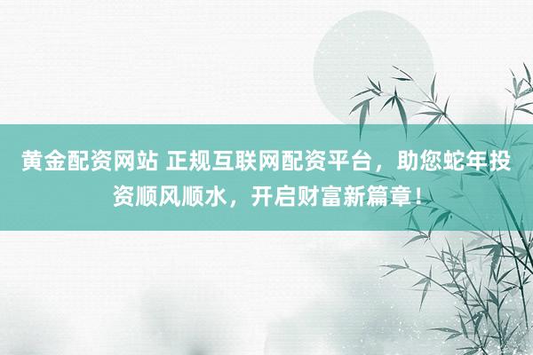 黄金配资网站 正规互联网配资平台，助您蛇年投资顺风顺水，开启财富新篇章！