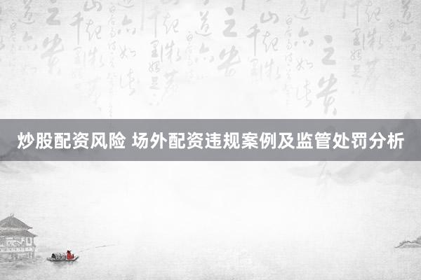炒股配资风险 场外配资违规案例及监管处罚分析