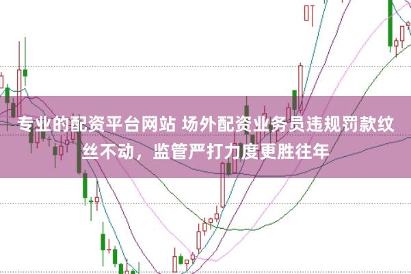 专业的配资平台网站 场外配资业务员违规罚款纹丝不动，监管严打力度更胜往年