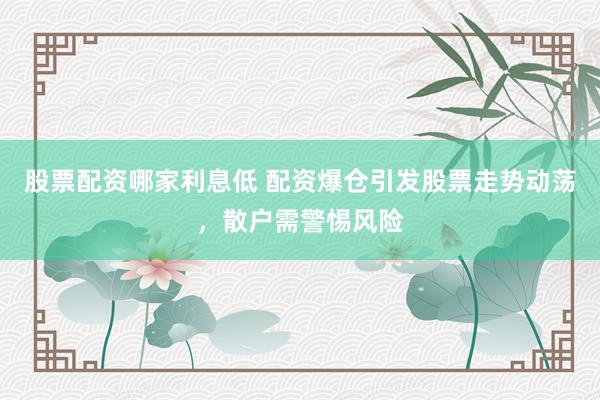 股票配资哪家利息低 配资爆仓引发股票走势动荡，散户需警惕风险