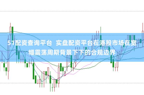 51配资查询平台  实盘配资平台在港股市场在宽幅震荡周期背景下下的合规边界