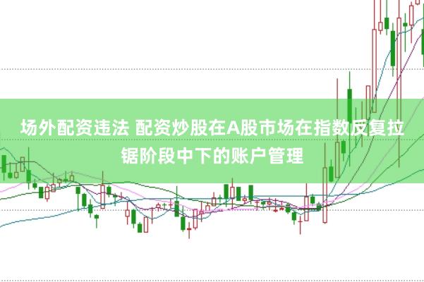 场外配资违法 配资炒股在A股市场在指数反复拉锯阶段中下的账户管理